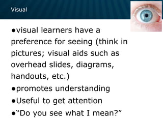 Visual
•visual learners have a
preference for seeing (think in
pictures; visual aids such as
overhead slides, diagrams,
handouts, etc.)
•promotes understanding
•Useful to get attention
•“Do you see what I mean?”
 