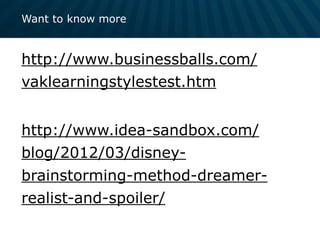 Want to know more
http://www.businessballs.com/
vaklearningstylestest.htm
http://www.idea-sandbox.com/
blog/2012/03/disney-
brainstorming-method-dreamer-
realist-and-spoiler/
 