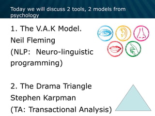 Today we will discuss 2 tools, 2 models from
psychology
1. The V.A.K Model.
Neil Fleming
(NLP: Neuro-linguistic
programming)
2. The Drama Triangle
Stephen Karpman
(TA: Transactional Analysis)
 