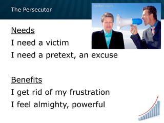 The Persecutor
Needs
I need a victim
I need a pretext, an excuse
Benefits
I get rid of my frustration
I feel almighty, powerful
 