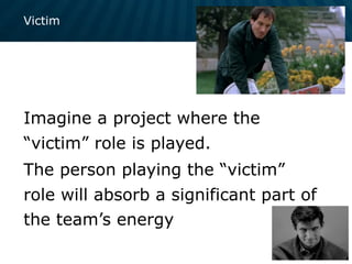 Victim
Imagine a project where the
“victim” role is played.
The person playing the “victim”
role will absorb a significant part of
the team’s energy
 