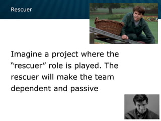 Rescuer
Imagine a project where the
“rescuer” role is played. The
rescuer will make the team
dependent and passive
 