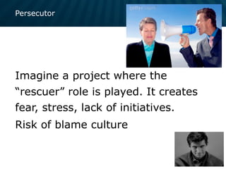 Persecutor
Imagine a project where the
“rescuer” role is played. It creates
fear, stress, lack of initiatives.
Risk of blame culture
 