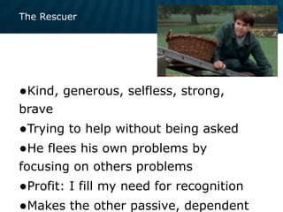 The Rescuer
•Kind, generous, selfless, strong,
brave
•Trying to help without being asked
•He flees his own problems by
focusing on others problems
•Profit: I fill my need for recognition
•Makes the other passive, dependent
 