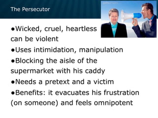 The Persecutor
•Wicked, cruel, heartless
can be violent
•Uses intimidation, manipulation
•Blocking the aisle of the
supermarket with his caddy
•Needs a pretext and a victim
•Benefits: it evacuates his frustration
(on someone) and feels omnipotent
 