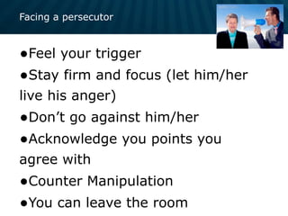 Facing a persecutor
•Feel your trigger
•Stay firm and focus (let him/her
live his anger)
•Don’t go against him/her
•Acknowledge you points you
agree with
•Counter Manipulation
•You can leave the room
 