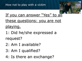 How not to play with a victim
If you can answer “Yes” to all
these questions: you are not
playing.
1: Did he/she expressed a
request?
2: Am I available?
3: Am I qualified?
4: Is there an exchange?
 