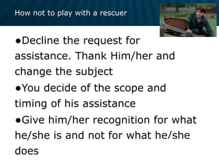 How not to play with a rescuer
•Decline the request for
assistance. Thank Him/her and
change the subject
•You decide of the scope and
timing of his assistance
•Give him/her recognition for what
he/she is and not for what he/she
does
 