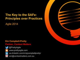 Em Campbell-Pretty
Partner, Context Matters
@PrettyAgile
www.prettyagile.com
au.linkedin.com/in/ejcampbellpretty/
em@contextmatters.com.au
The Key to the SAFe:
Principles over Practices
Agile 2014
 