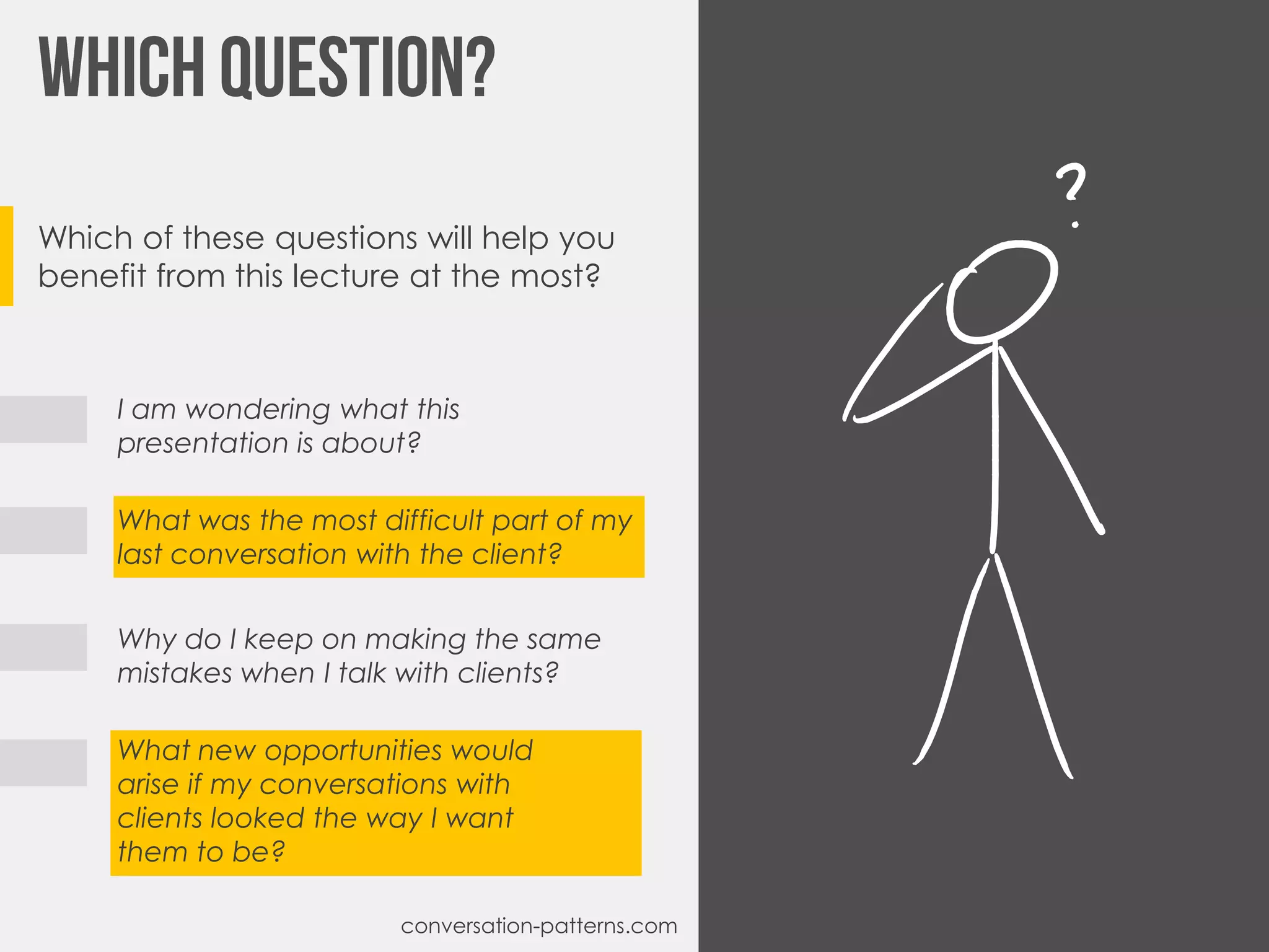 Which of these questions will help you
benefit from this lecture at the most?
I am wondering what this
presentation is about?
What was the most difficult part of my
last conversation with the client?
Why do I keep on making the same
mistakes when I talk with clients?
What new opportunities would
arise if my conversations with
clients looked the way I want
them to be?
conversation-patterns.com
 