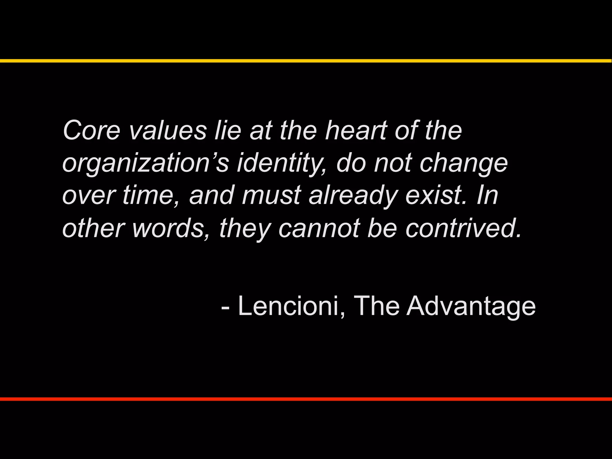 Core values lie at the heart of the
organization’s identity, do not change
over time, and must already exist. In
other words, they cannot be contrived.
- Lencioni, The Advantage
 