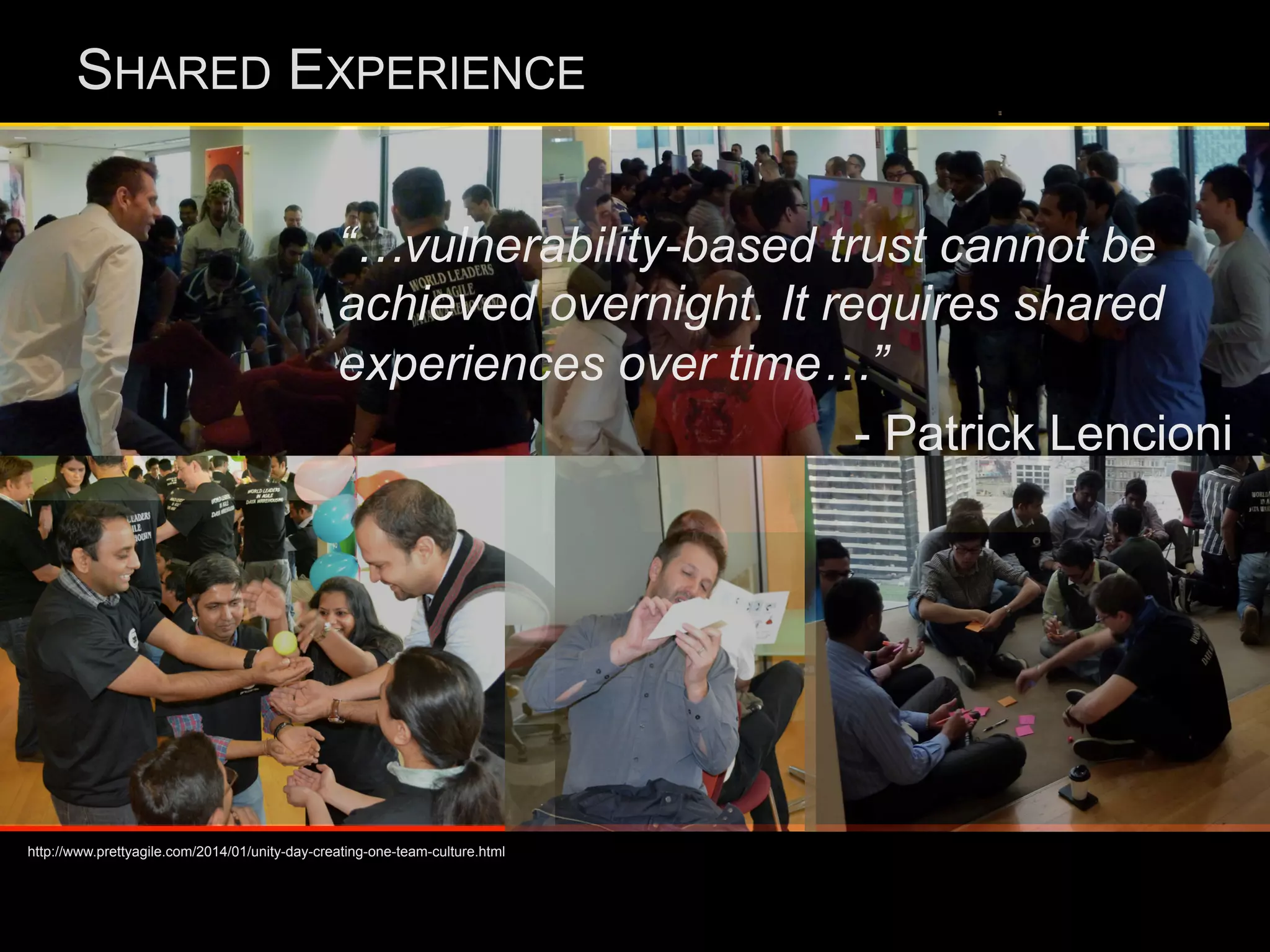 SHARED EXPERIENCE
“…vulnerability-based trust cannot be
achieved overnight. It requires shared
experiences over time…”
- Patrick Lencioni
http://www.prettyagile.com/2014/01/unity-day-creating-one-team-culture.html
 