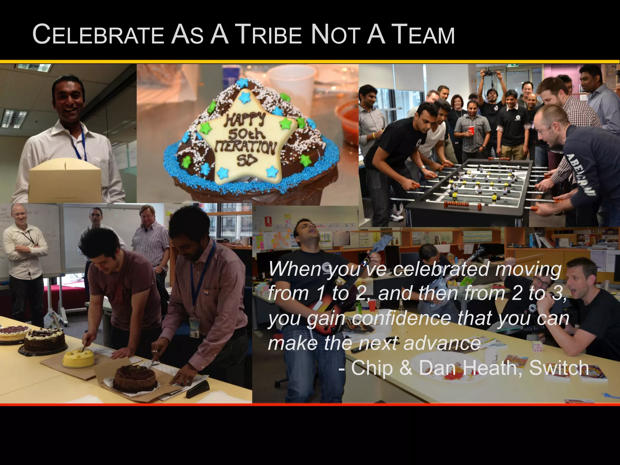 CELEBRATE AS A TRIBE NOT A TEAM
When you’ve celebrated moving
from 1 to 2, and then from 2 to 3,
you gain confidence that you can
make the next advance
- Chip & Dan Heath, Switch
 