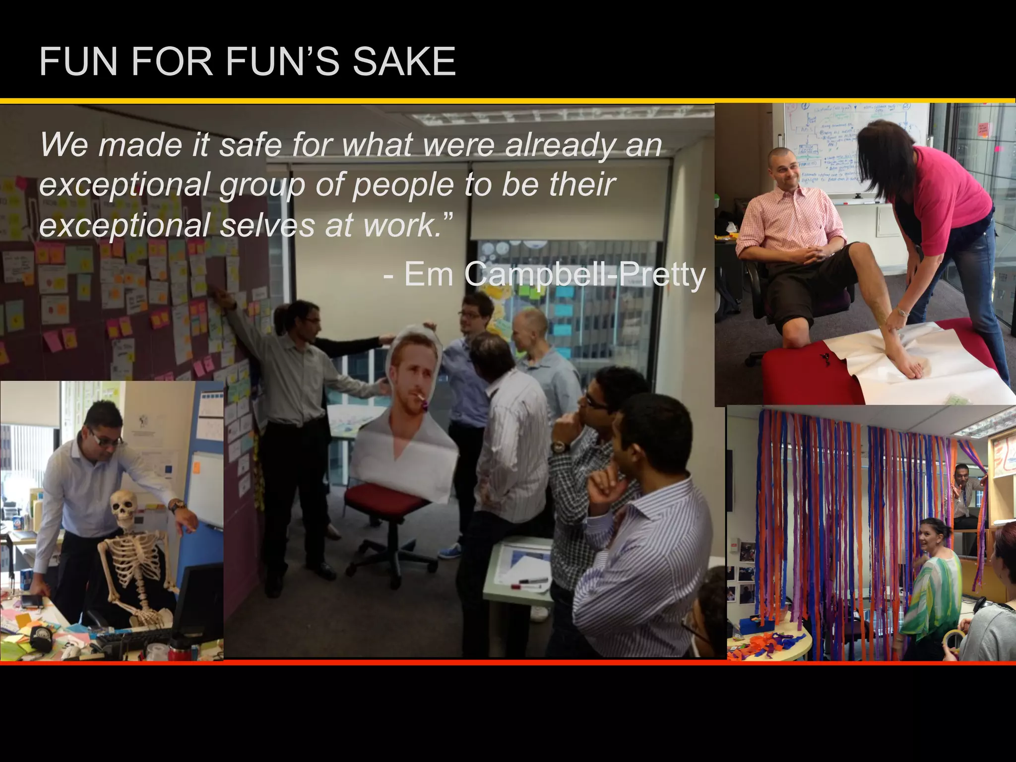 We made it safe for what were already an
exceptional group of people to be their
exceptional selves at work.”
- Em Campbell-Pretty
FUN FOR FUN’S SAKE
 