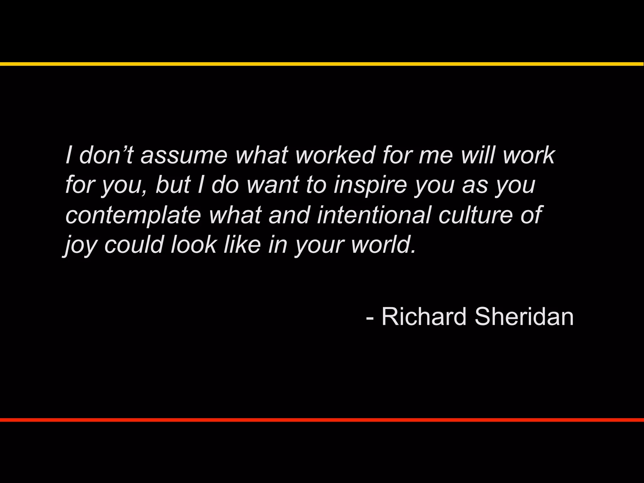 I don’t assume what worked for me will work
for you, but I do want to inspire you as you
contemplate what and intentional culture of
joy could look like in your world.
- Richard Sheridan
 