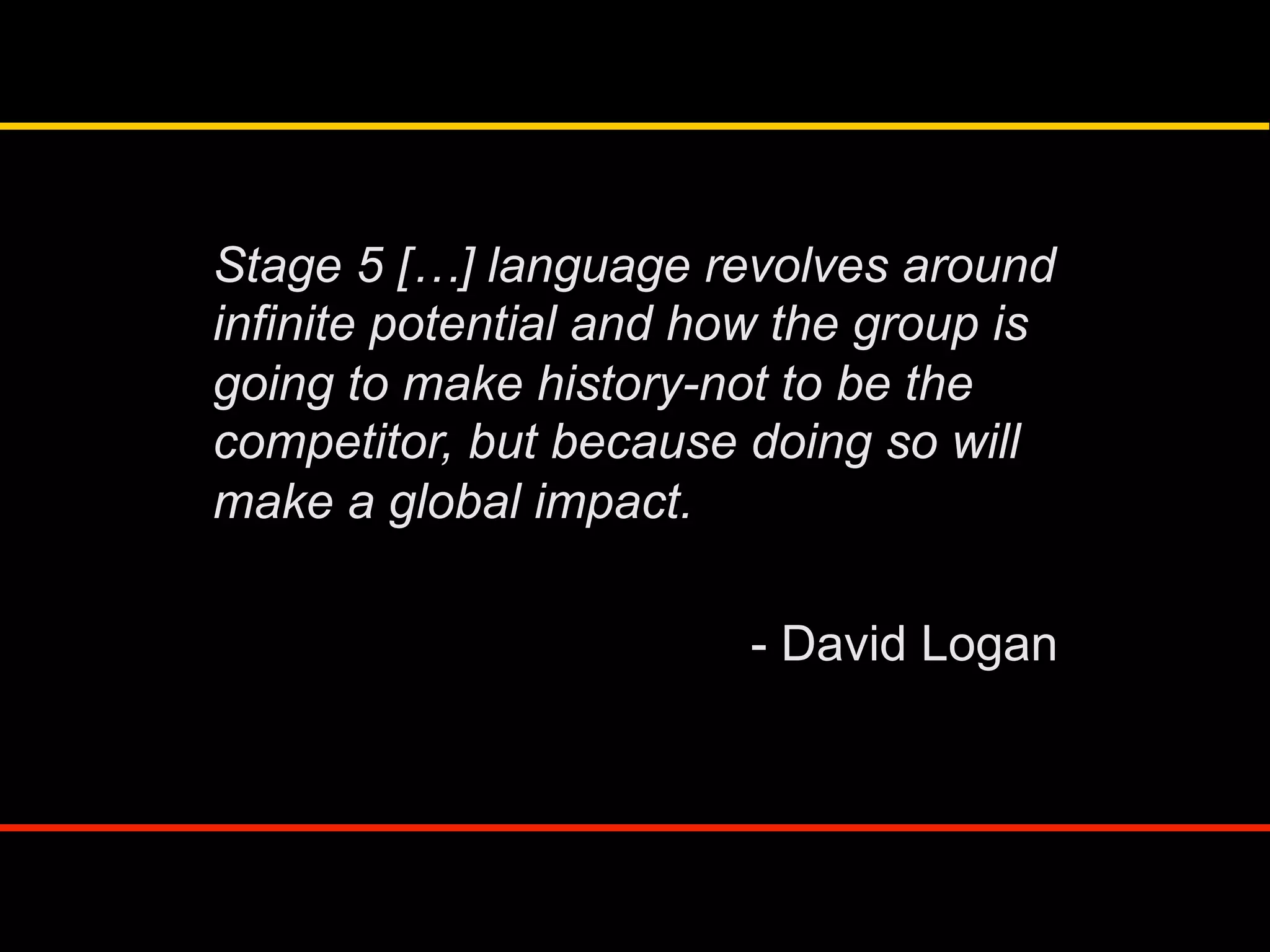 Stage 5 […] language revolves around
infinite potential and how the group is
going to make history-not to be the
competitor, but because doing so will
make a global impact.
- David Logan
 