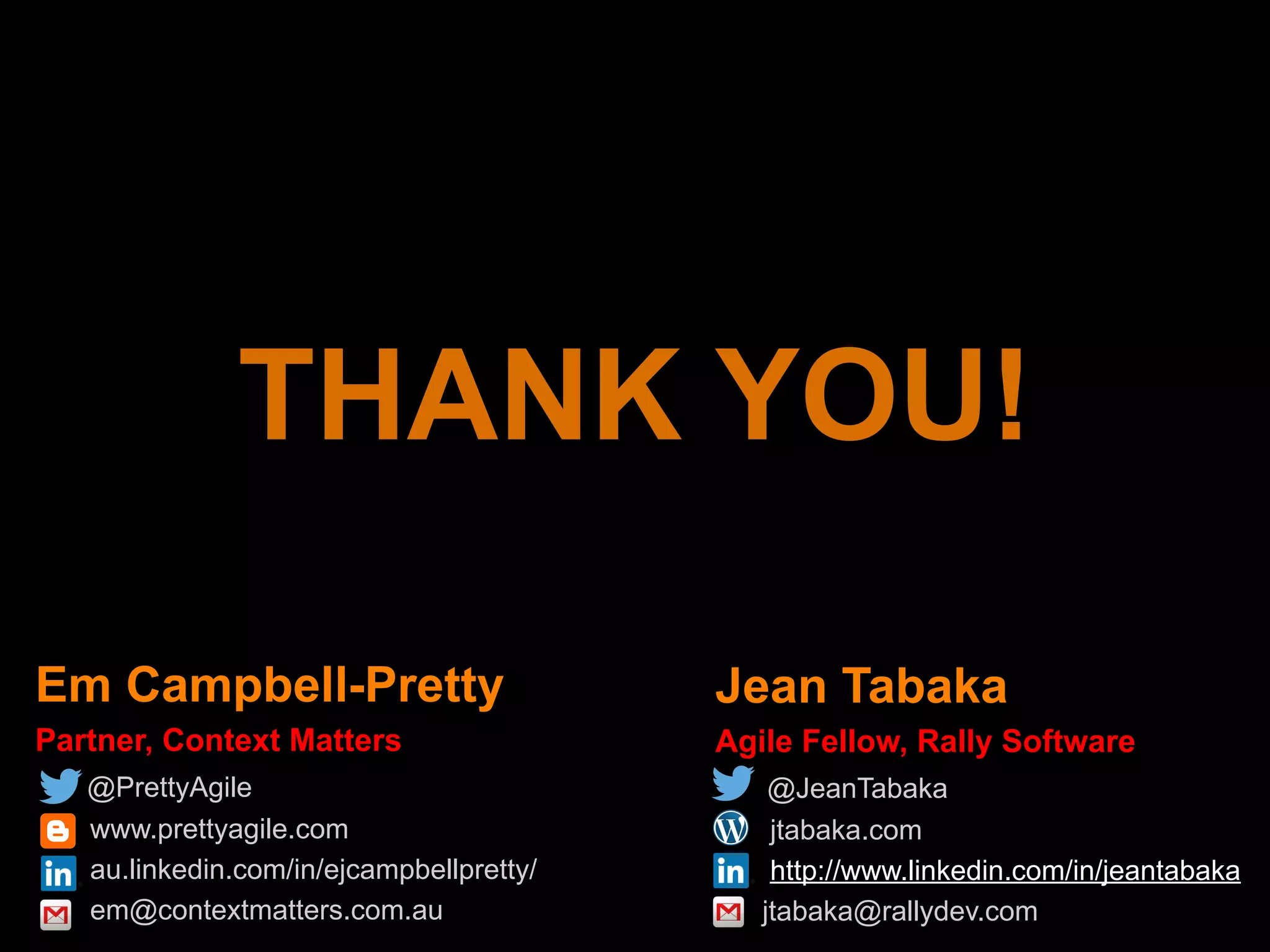 Em Campbell-Pretty
Partner, Context Matters
@PrettyAgile
www.prettyagile.com
au.linkedin.com/in/ejcampbellpretty/
em@contextmatters.com.au
Jean Tabaka
Agile Fellow, Rally Software
@JeanTabaka
jtabaka.com
http://www.linkedin.com/in/jeantabaka
jtabaka@rallydev.com
THANK YOU!
 