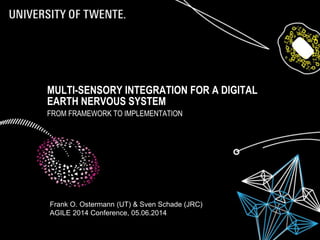 MULTI-SENSORY INTEGRATION FOR A DIGITAL
EARTH NERVOUS SYSTEM
FROM FRAMEWORK TO IMPLEMENTATION
Frank O. Ostermann (UT) & Sven Schade (JRC)
AGILE 2014 Conference, 05.06.2014
 