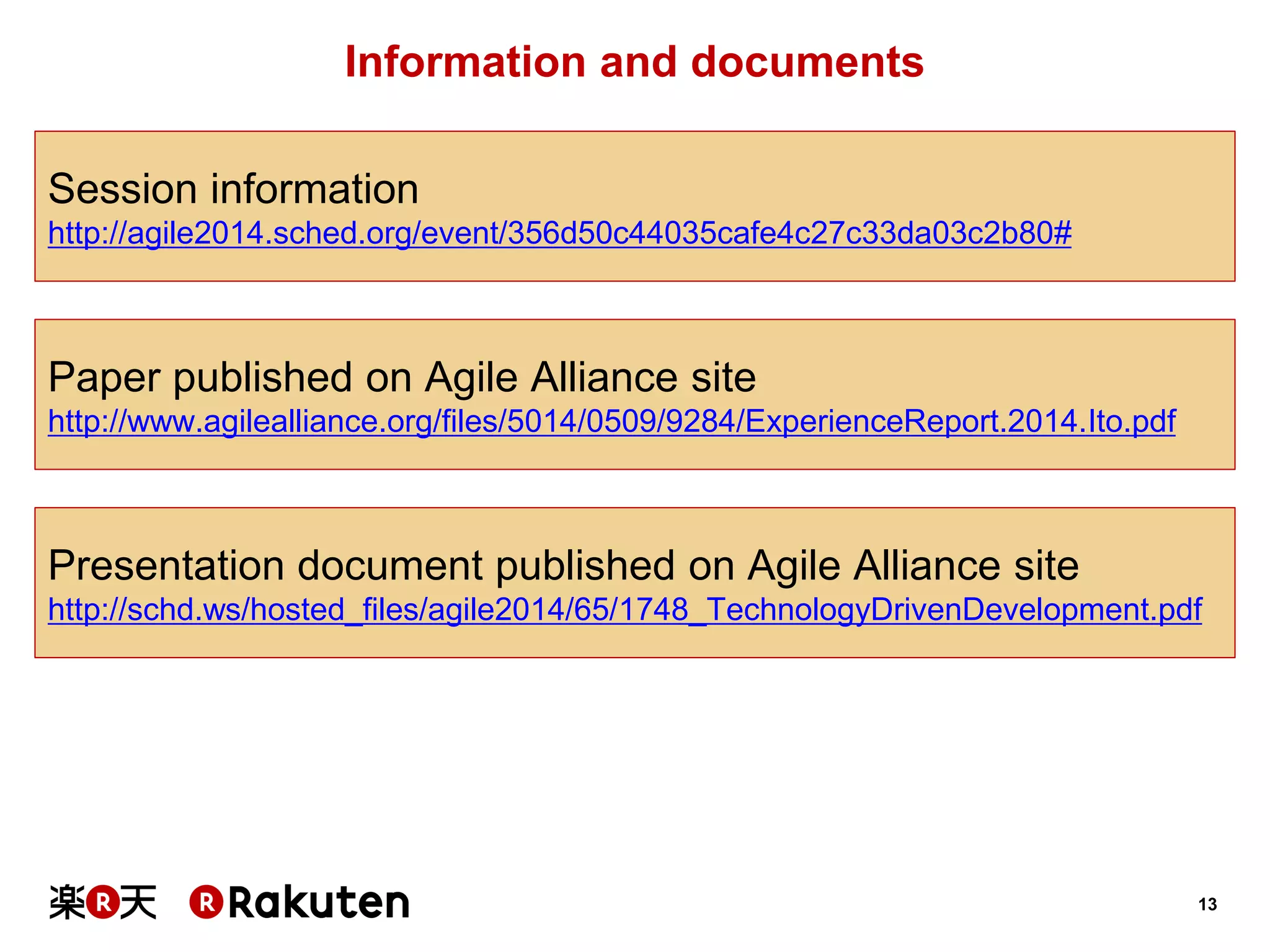 13 
Information and documents 
Session information 
http://agile2014.sched.org/event/356d50c44035cafe4c27c33da03c2b80# 
Presentation document published on Agile Alliance site 
http://schd.ws/hosted_files/agile2014/65/1748_TechnologyDrivenDevelopment.pdf 
Paper published on Agile Alliance site 
http://www.agilealliance.org/files/5014/0509/9284/ExperienceReport.2014.Ito.pdf  