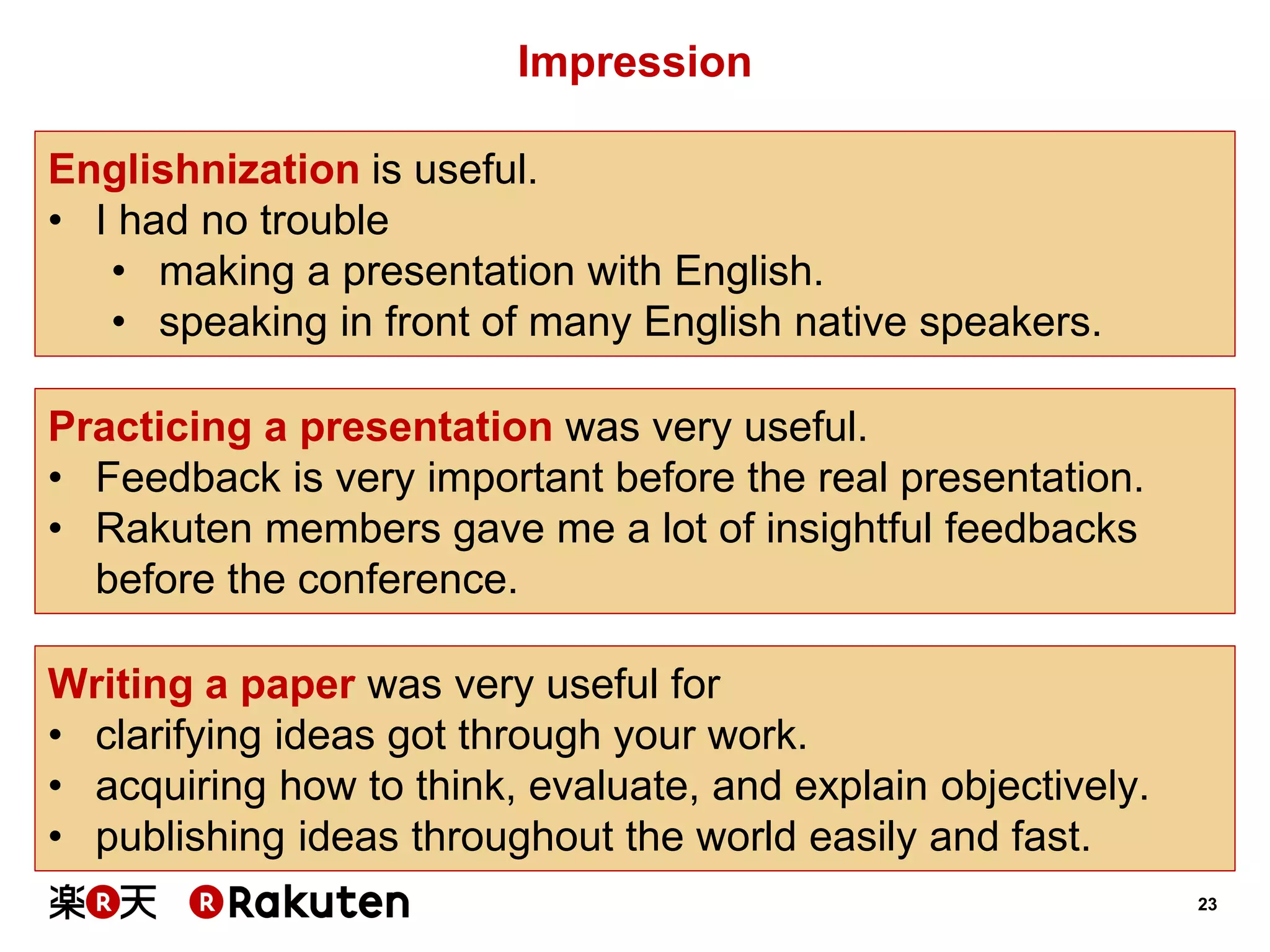 23 
Impression 
Englishnization is useful. 
•I had no trouble 
•making a presentation with English. 
•speaking in front of many English native speakers. 
Writing a paper was very useful for 
•clarifying ideas got through your work. 
•acquiring how to think, evaluate, and explain objectively. 
•publishing ideas throughout the world easily and fast. 
Practicing a presentation was very useful. 
•Feedback is very important before the real presentation. 
•Rakuten members gave me a lot of insightful feedbacks before the conference.  