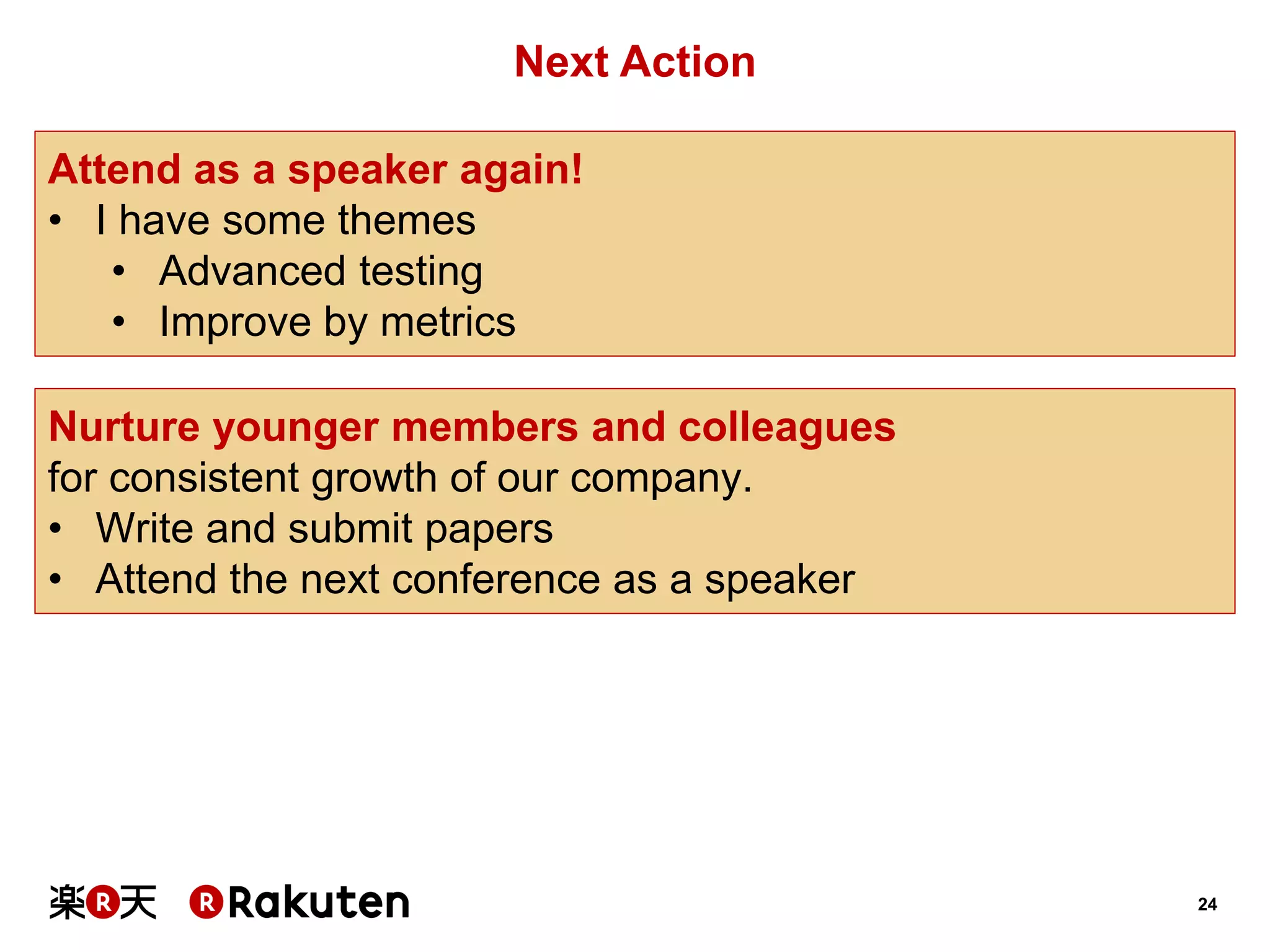 24 
Next Action 
Attend as a speaker again! 
•I have some themes 
•Advanced testing 
•Improve by metrics 
Nurture younger members and colleagues 
for consistent growth of our company. 
•Write and submit papers 
•Attend the next conference as a speaker  