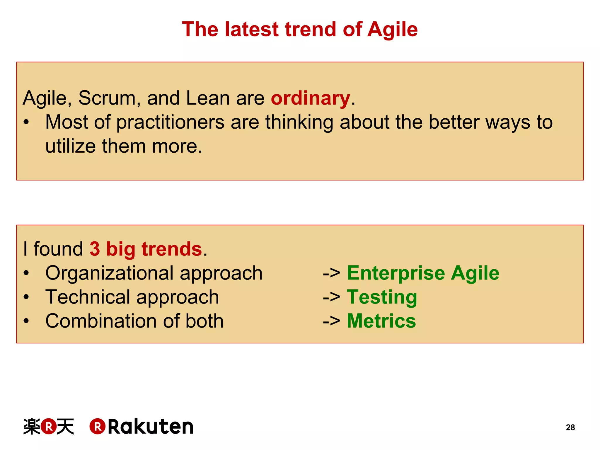 28 
The latest trend of Agile 
Agile, Scrum, and Lean are ordinary. 
•Most of practitioners are thinking about the better ways to utilize them more. 
I found 3 big trends. 
•Organizational approach -> Enterprise Agile 
•Technical approach -> Testing 
•Combination of both -> Metrics  