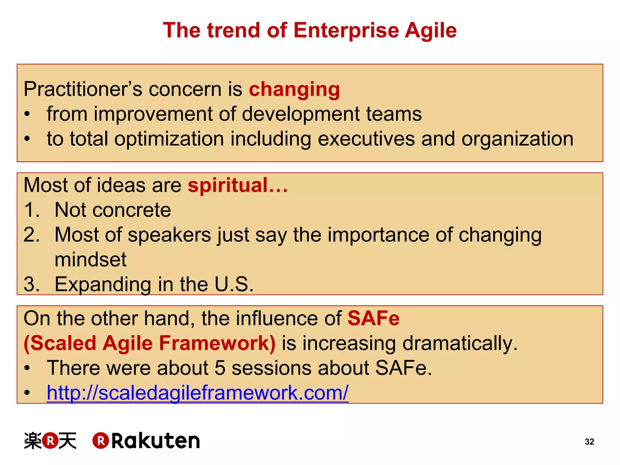 32 
The trend of Enterprise Agile 
Practitioner’s concern is changing 
•from improvement of development teams 
•to total optimization including executives and organization 
Most of ideas are spiritual… 
1.Not concrete 
2.Most of speakers just say the importance of changing mindset 
3.Expanding in the U.S. 
On the other hand, the influence of SAFe 
(Scaled Agile Framework) is increasing dramatically. 
•There were about 5 sessions about SAFe. 
•http://scaledagileframework.com/  