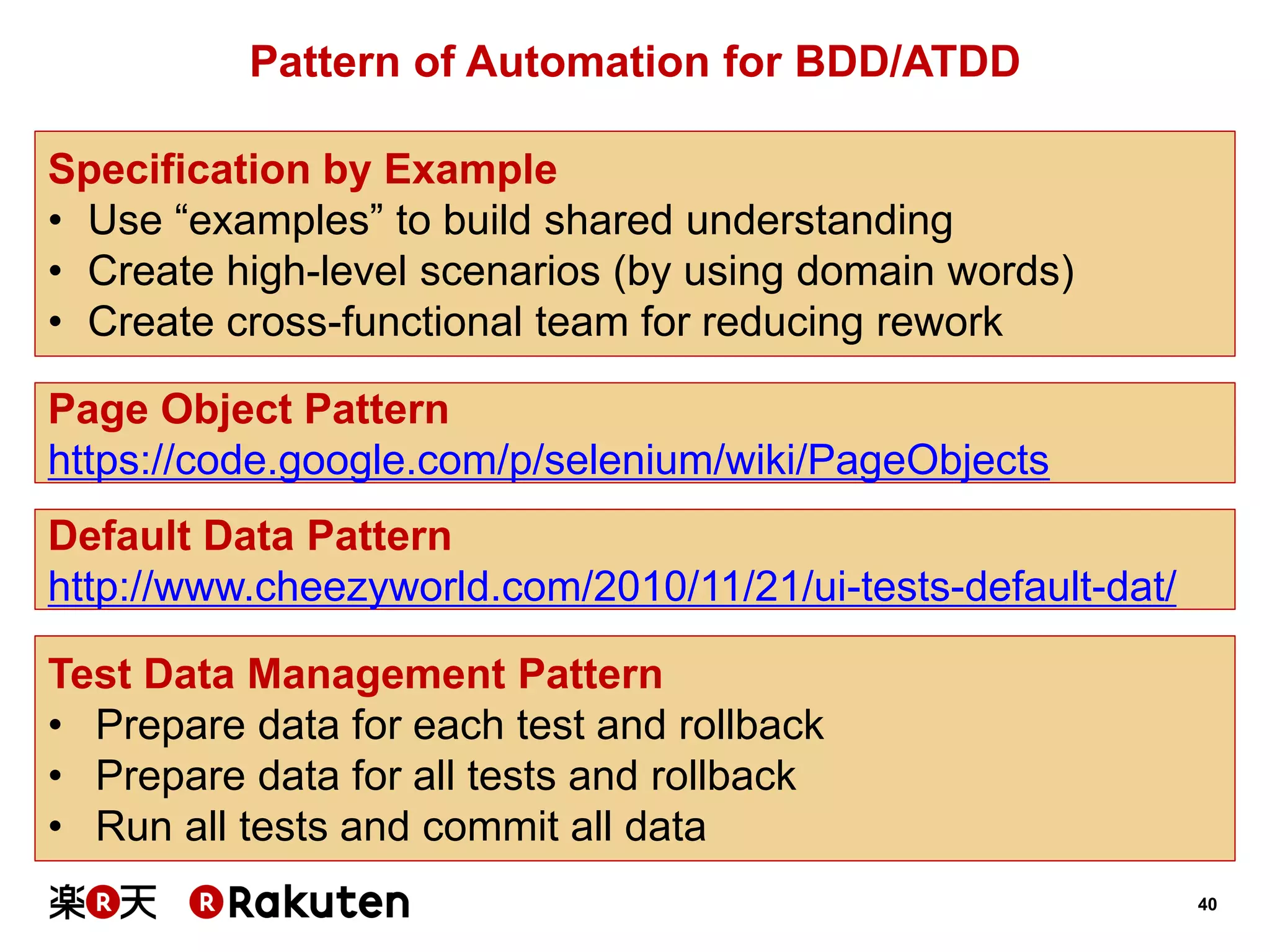 40 
Pattern of Automation for BDD/ATDD 
Specification by Example 
•Use “examples” to build shared understanding 
•Create high-level scenarios (by using domain words) 
•Create cross-functional team for reducing rework 
Default Data Pattern 
http://www.cheezyworld.com/2010/11/21/ui-tests-default-dat/ 
Page Object Pattern 
https://code.google.com/p/selenium/wiki/PageObjects 
Test Data Management Pattern 
•Prepare data for each test and rollback 
•Prepare data for all tests and rollback 
•Run all tests and commit all data  