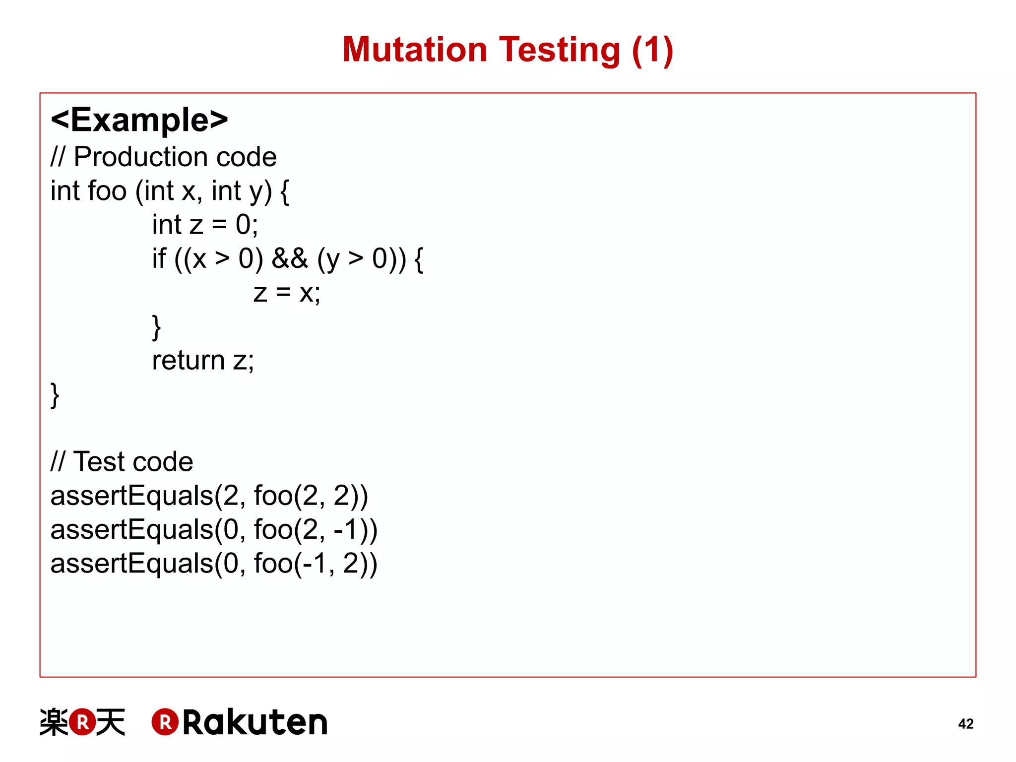 42 
Mutation Testing (1) 
<Example> 
// Production code 
int foo (int x, int y) { 
int z = 0; 
if ((x > 0) && (y > 0)) { 
z = x; 
} 
return z; 
} 
// Test code 
assertEquals(2, foo(2, 2)) 
assertEquals(0, foo(2, -1)) 
assertEquals(0, foo(-1, 2))  