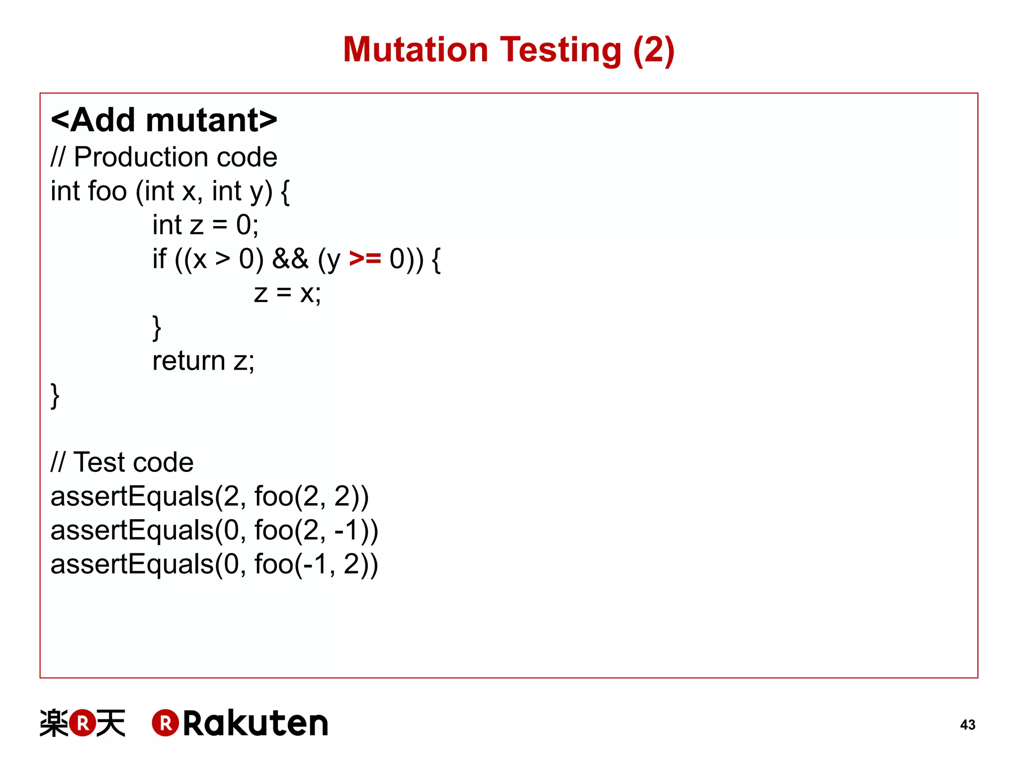 43 
Mutation Testing (2) 
<Add mutant> 
// Production code 
int foo (int x, int y) { 
int z = 0; 
if ((x > 0) && (y >= 0)) { 
z = x; 
} 
return z; 
} 
// Test code 
assertEquals(2, foo(2, 2)) 
assertEquals(0, foo(2, -1)) 
assertEquals(0, foo(-1, 2))  