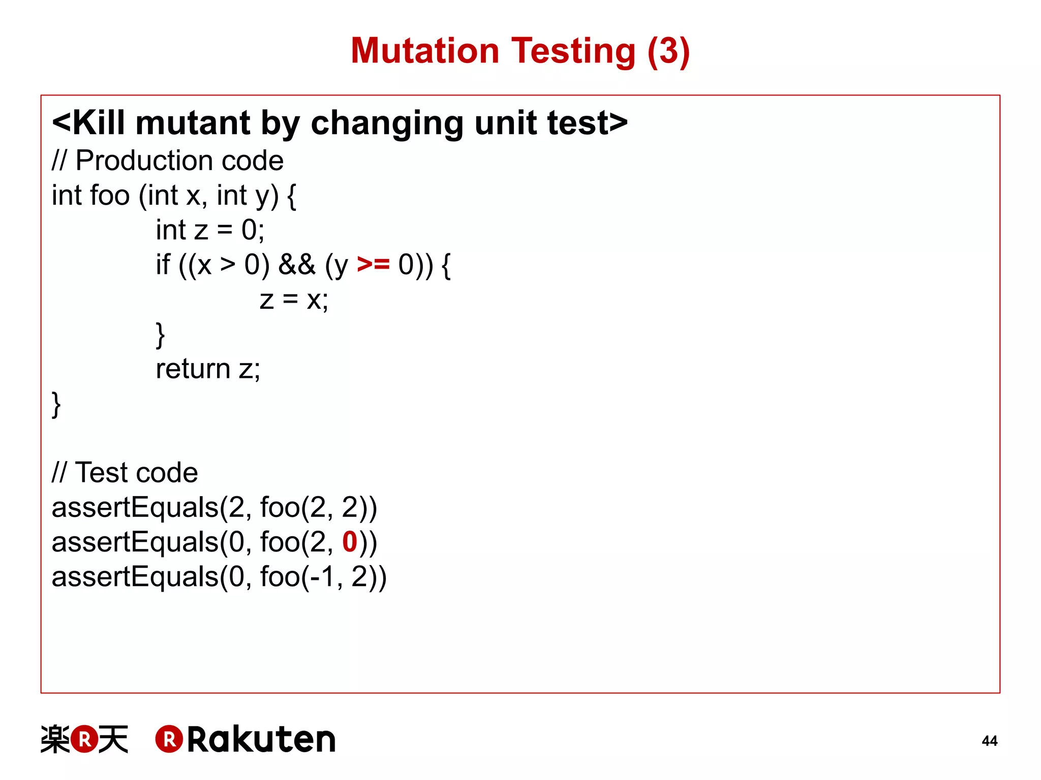 44 
Mutation Testing (3) 
<Kill mutant by changing unit test> 
// Production code 
int foo (int x, int y) { 
int z = 0; 
if ((x > 0) && (y >= 0)) { 
z = x; 
} 
return z; 
} 
// Test code 
assertEquals(2, foo(2, 2)) 
assertEquals(0, foo(2, 0)) 
assertEquals(0, foo(-1, 2))  