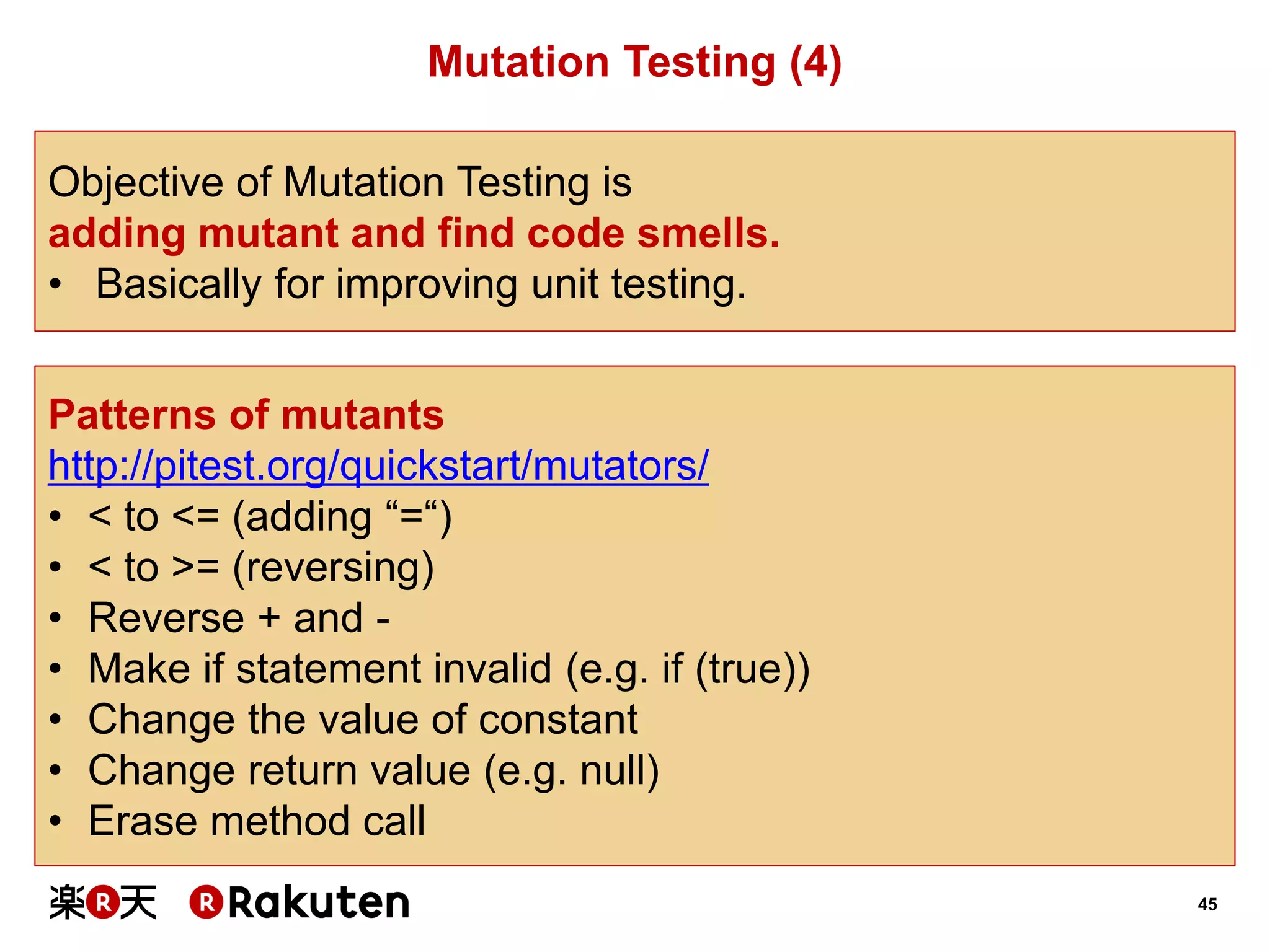 45 
Mutation Testing (4) 
Objective of Mutation Testing is 
adding mutant and find code smells. 
•Basically for improving unit testing. 
Patterns of mutants 
http://pitest.org/quickstart/mutators/ 
•< to <= (adding “=“) 
•< to >= (reversing) 
•Reverse + and - 
•Make if statement invalid (e.g. if (true)) 
•Change the value of constant 
•Change return value (e.g. null) 
•Erase method call  
