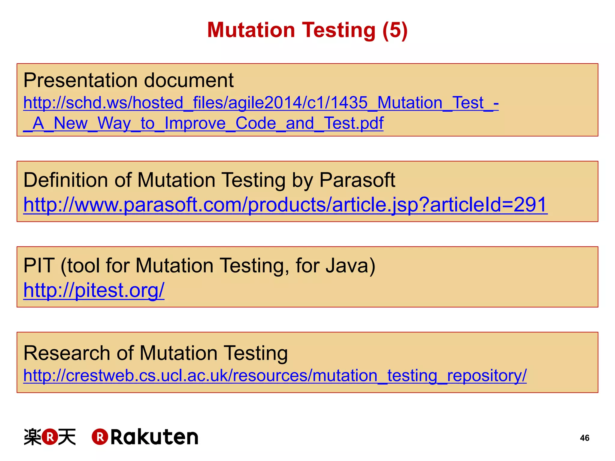 46 
Mutation Testing (5) 
Presentation document 
http://schd.ws/hosted_files/agile2014/c1/1435_Mutation_Test_- _A_New_Way_to_Improve_Code_and_Test.pdf 
Definition of Mutation Testing by Parasoft 
http://www.parasoft.com/products/article.jsp?articleId=291 
PIT (tool for Mutation Testing, for Java) 
http://pitest.org/ 
Research of Mutation Testing 
http://crestweb.cs.ucl.ac.uk/resources/mutation_testing_repository/  