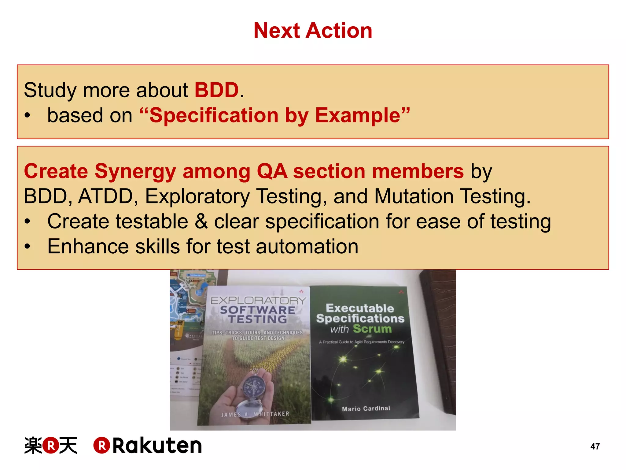 47 
Next Action 
Study more about BDD. 
•based on “Specification by Example” 
Create Synergy among QA section members by 
BDD, ATDD, Exploratory Testing, and Mutation Testing. 
•Create testable & clear specification for ease of testing 
•Enhance skills for test automation  