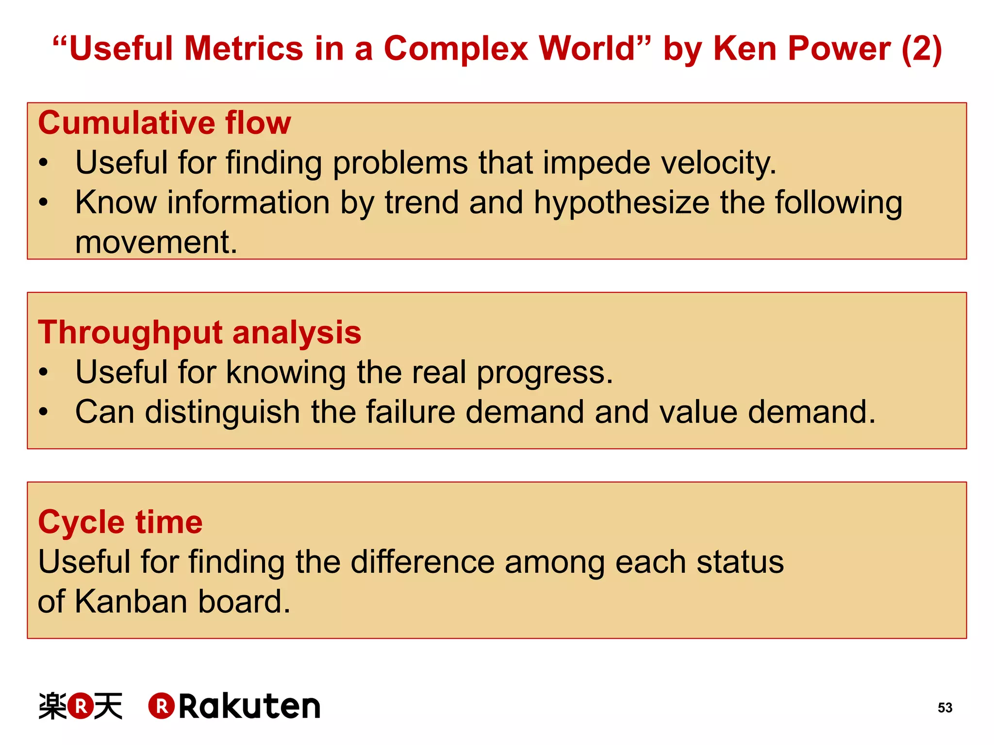 53 
“Useful Metrics in a Complex World” by Ken Power (2) 
Cumulative flow 
•Useful for finding problems that impede velocity. 
•Know information by trend and hypothesize the following movement. 
Cycle time 
Useful for finding the difference among each status 
of Kanban board. 
Throughput analysis 
•Useful for knowing the real progress. 
•Can distinguish the failure demand and value demand.  