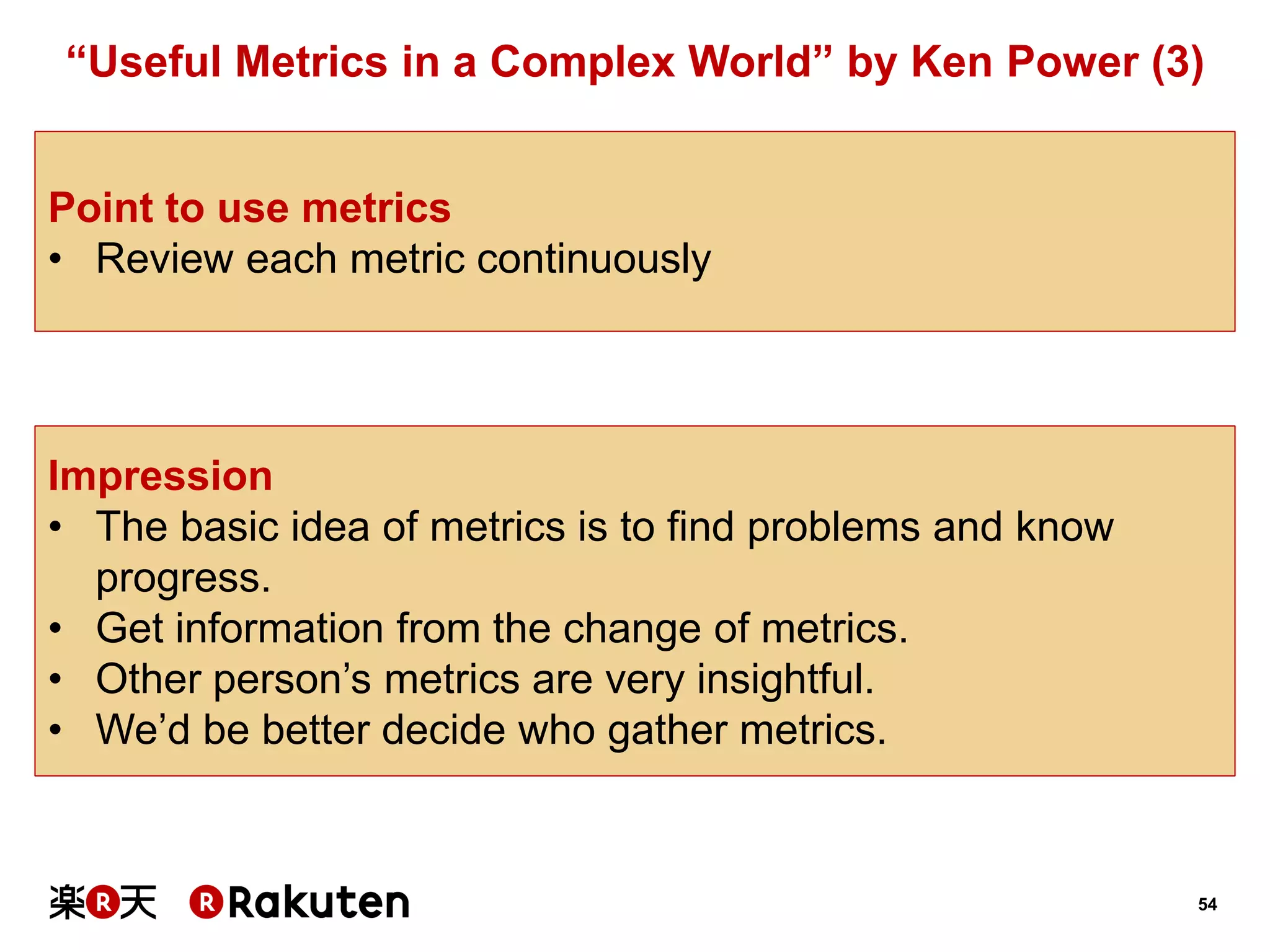 54 
“Useful Metrics in a Complex World” by Ken Power (3) 
Impression 
•The basic idea of metrics is to find problems and know progress. 
•Get information from the change of metrics. 
•Other person’s metrics are very insightful. 
•We’d be better decide who gather metrics. 
Point to use metrics 
•Review each metric continuously  