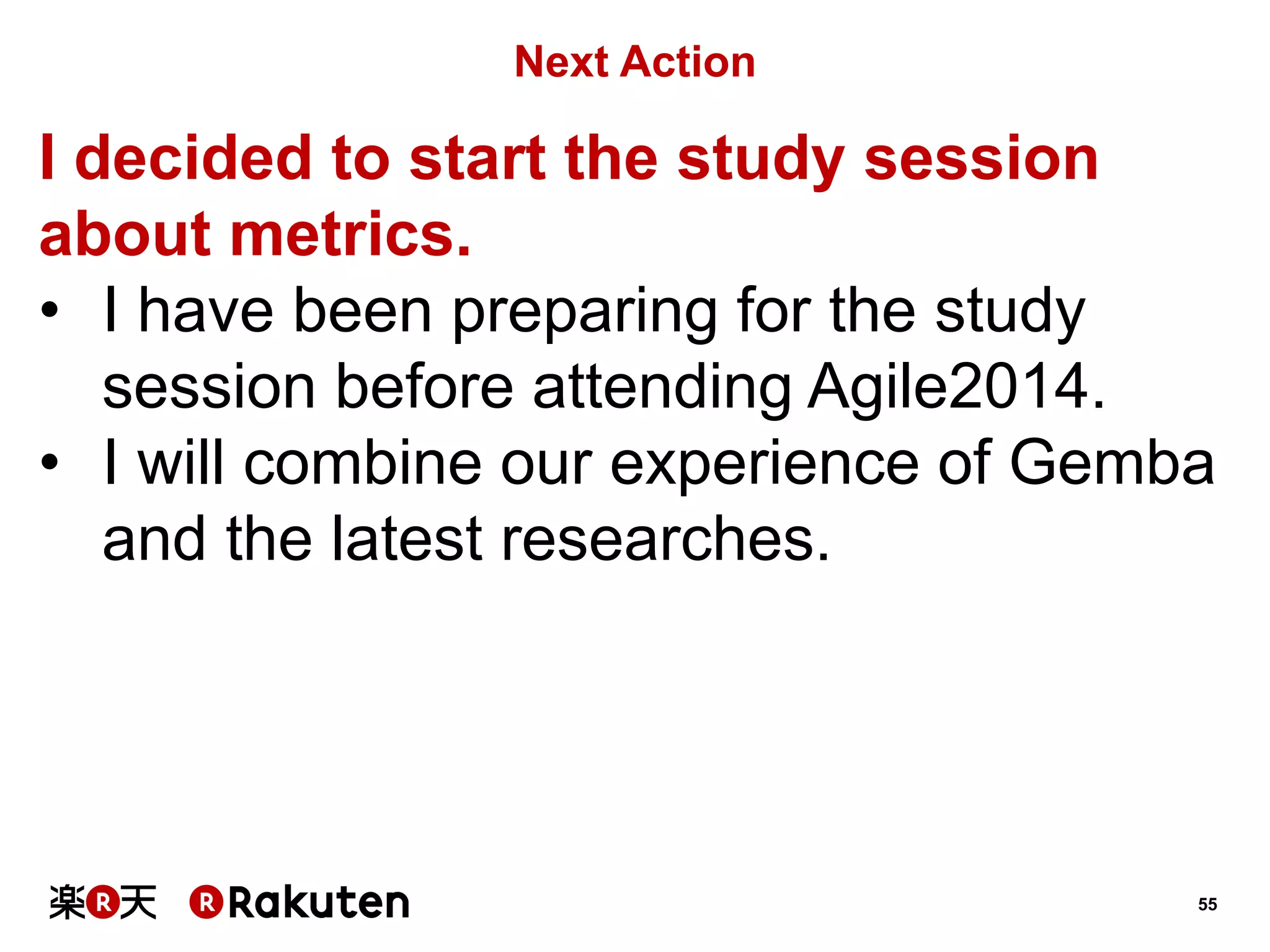 55 
Next Action 
I decided to start the study session about metrics. 
•I have been preparing for the study session before attending Agile2014. 
•I will combine our experience of Gemba and the latest researches.  