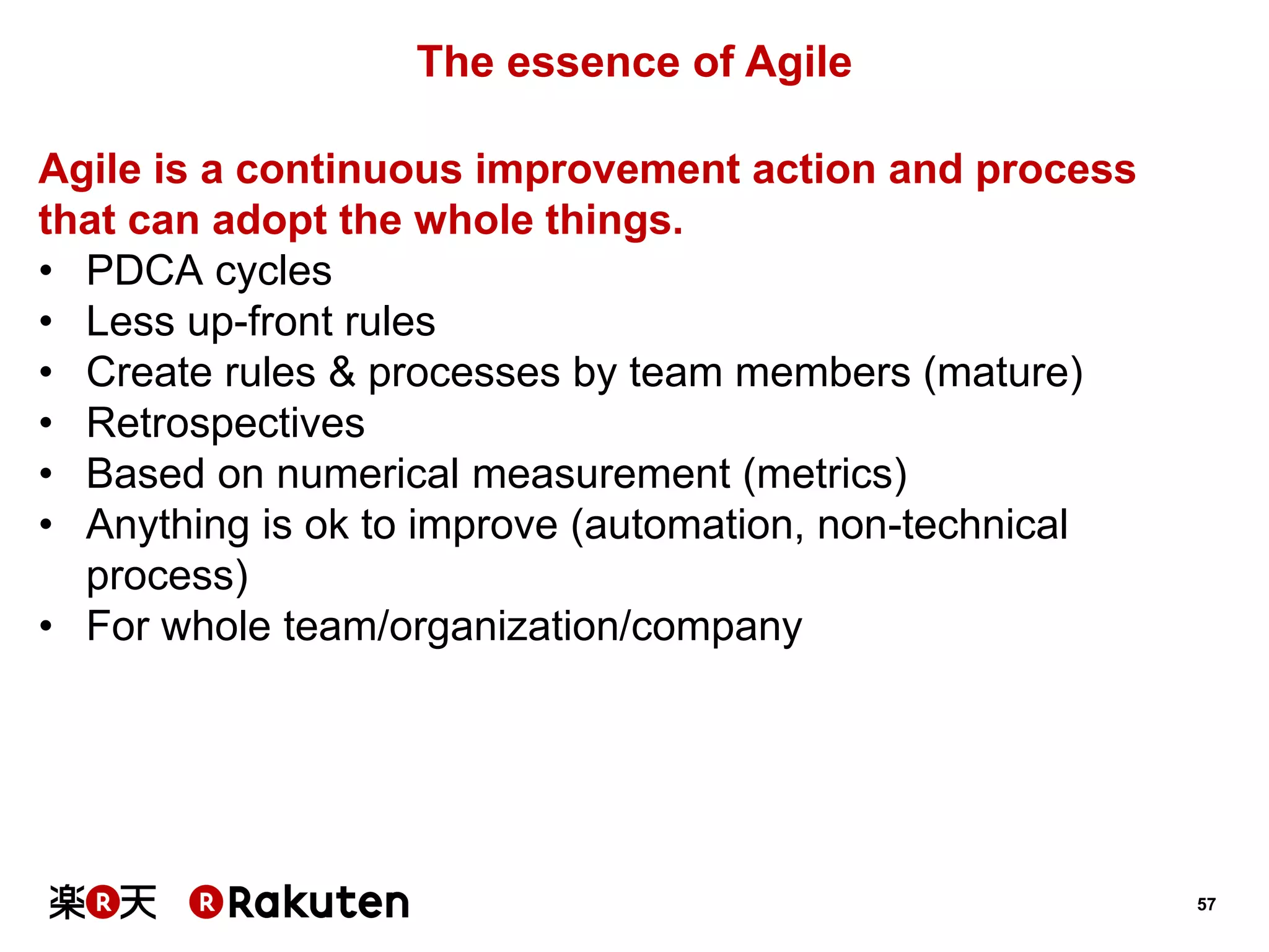 57 
The essence of Agile 
Agile is a continuous improvement action and process 
that can adopt the whole things. 
•PDCA cycles 
•Less up-front rules 
•Create rules & processes by team members (mature) 
•Retrospectives 
•Based on numerical measurement (metrics) 
•Anything is ok to improve (automation, non-technical process) 
•For whole team/organization/company  