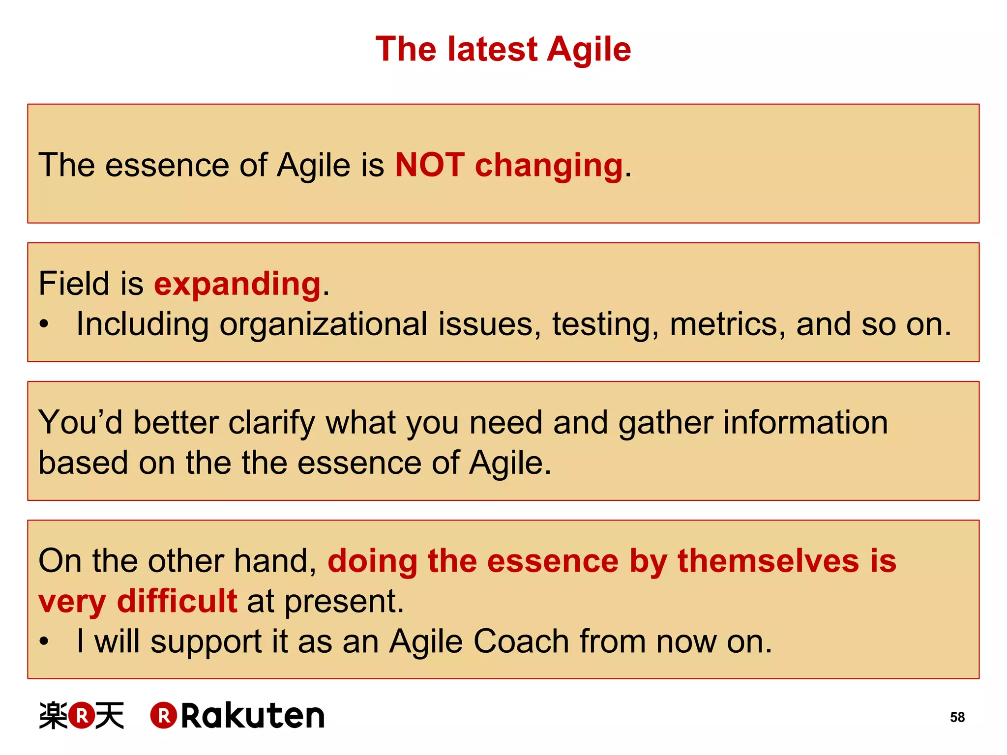 58 
The latest Agile 
The essence of Agile is NOT changing. 
On the other hand, doing the essence by themselves is very difficult at present. 
•I will support it as an Agile Coach from now on. 
Field is expanding. 
•Including organizational issues, testing, metrics, and so on. 
You’d better clarify what you need and gather information 
based on the the essence of Agile.  