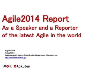 Agile2014 Report
As a Speaker and a Reporter
of the latest Agile in the world
Aug/05/2014
Hiroyuki Ito
Development Process Optimization Department, Rakuten, Inc.
http://www.rakuten.co.jp/
 