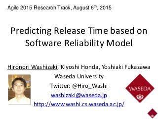 Predicting Release Time based on
Software Reliability Model
Hironori Washizaki, Kiyoshi Honda, Yoshiaki Fukazawa
Waseda University
Twitter: @Hiro_Washi
washizaki@waseda.jp
http://www.washi.cs.waseda.ac.jp/
Agile 2015 Research Track, August 6th, 2015
 