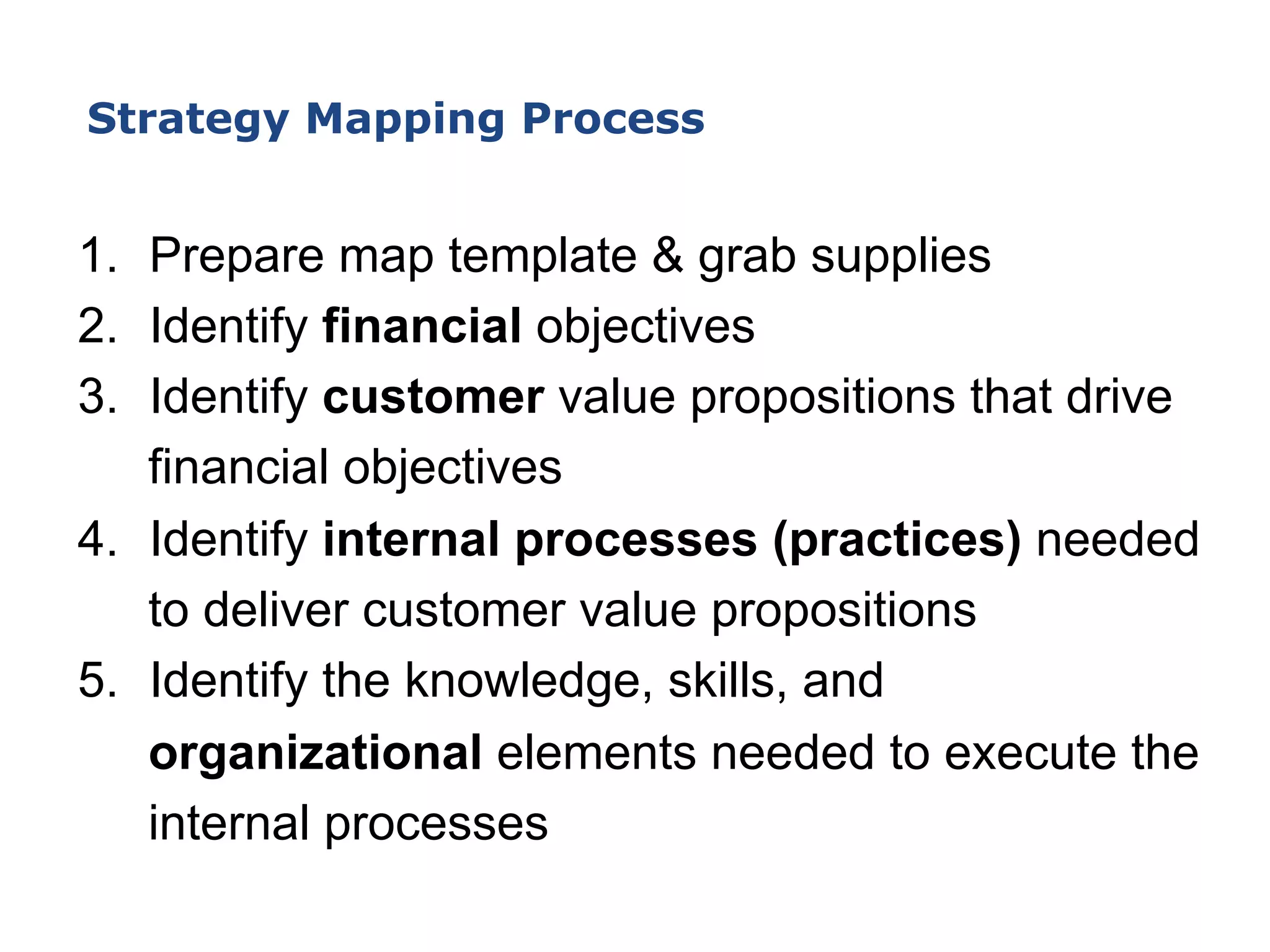 1.  Prepare map template & grab supplies
2.  Identify financial objectives
3.  Identify customer value propositions that drive
financial objectives
4.  Identify internal processes (practices) needed
to deliver customer value propositions
5.  Identify the knowledge, skills, and
organizational elements needed to execute the
internal processes
Strategy Mapping Process
 