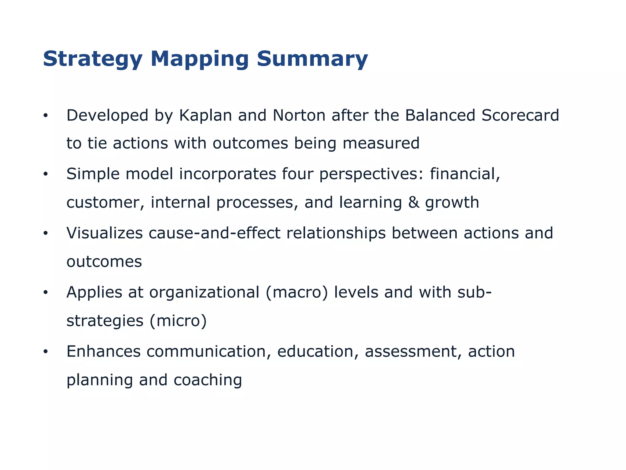 Strategy Mapping Summary
•  Developed by Kaplan and Norton after the Balanced Scorecard
to tie actions with outcomes being measured
•  Simple model incorporates four perspectives: financial,
customer, internal processes, and learning & growth
•  Visualizes cause-and-effect relationships between actions and
outcomes
•  Applies at organizational (macro) levels and with sub-
strategies (micro)
•  Enhances communication, education, assessment, action
planning and coaching
 