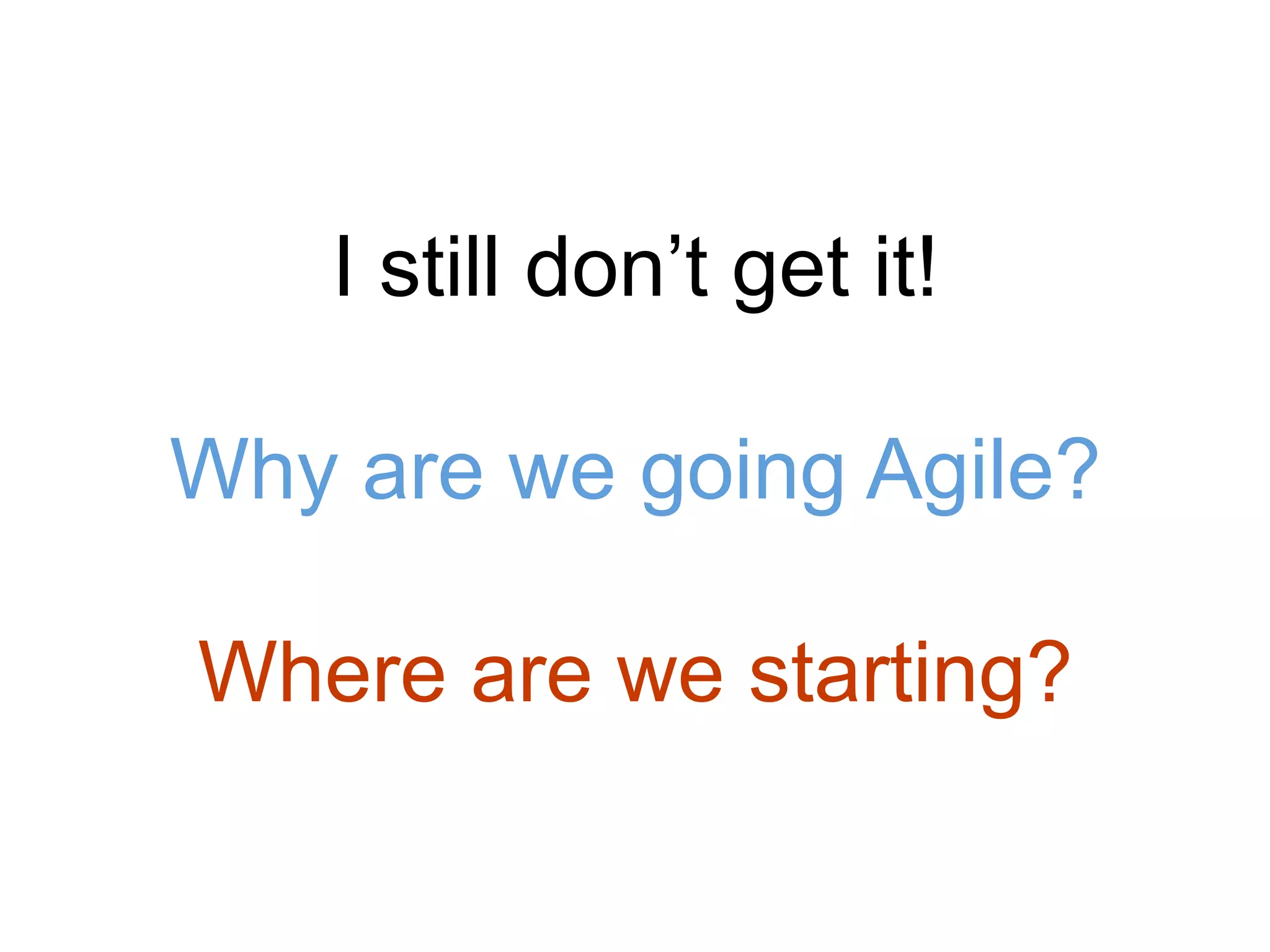 I still don’t get it!
Why are we going Agile?
Where are we starting?
 