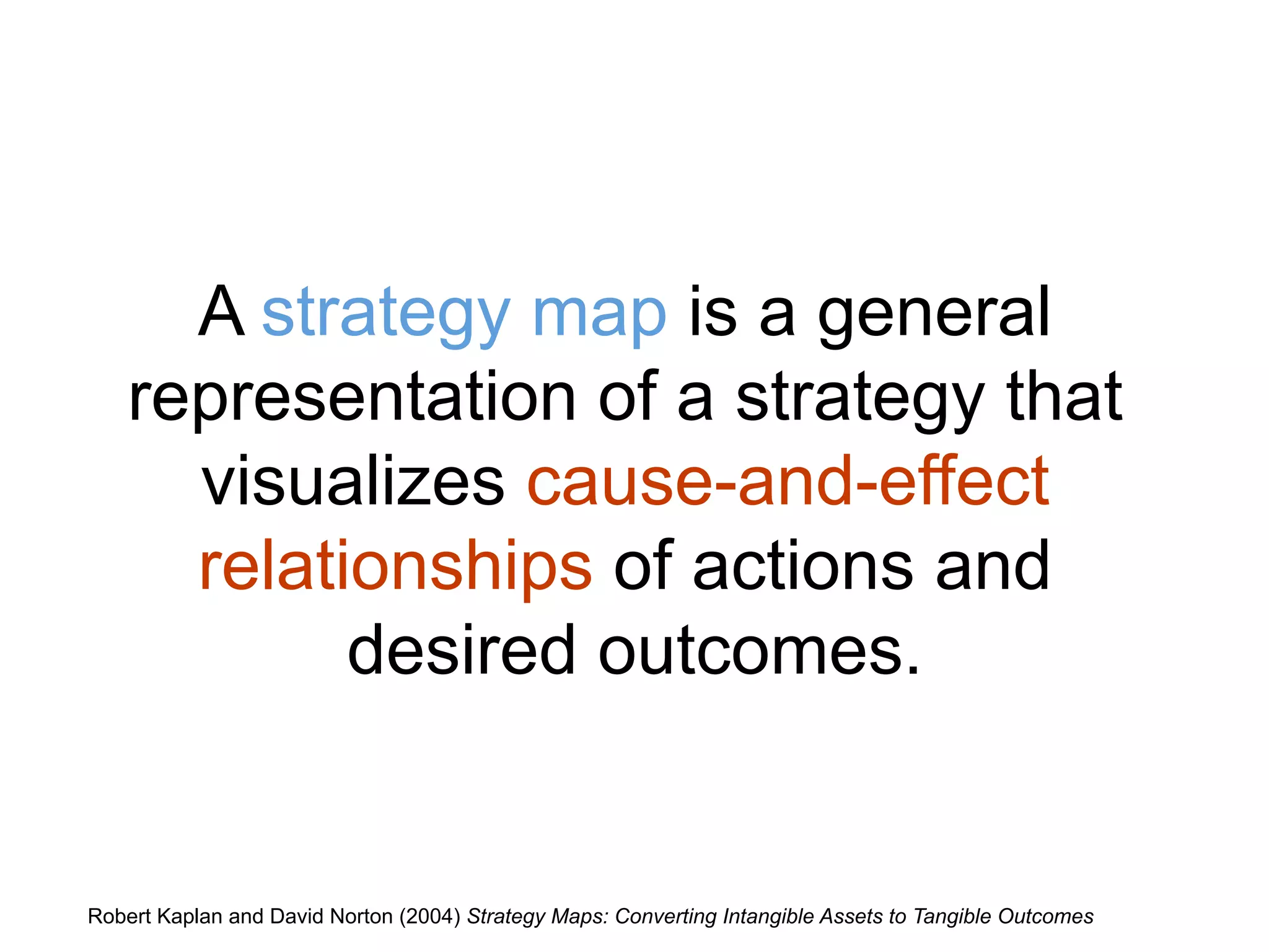 A strategy map is a general
representation of a strategy that
visualizes cause-and-effect
relationships of actions and
desired outcomes.
Robert Kaplan and David Norton (2004) Strategy Maps: Converting Intangible Assets to Tangible Outcomes
 