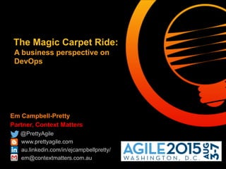 Em Campbell-Pretty
Partner, Context Matters
@PrettyAgile
www.prettyagile.com
au.linkedin.com/in/ejcampbellpretty/
em@contextmatters.com.au
The Magic Carpet Ride:
A business perspective on
DevOps
 