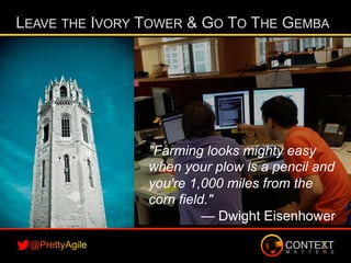 LEAVE THE IVORY TOWER & GO TO THE GEMBA
"Farming looks mighty easy
when your plow is a pencil and
you're 1,000 miles from the
corn field."
— Dwight Eisenhower
 