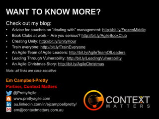 Em Campbell-Pretty
Partner, Context Matters
@PrettyAgile
www.prettyagile.com
au.linkedin.com/in/ejcampbellpretty/
em@contextmatters.com.au
WANT TO KNOW MORE?
Check out my blog:
•  Advice for coaches on “dealing with” management: http://bit.ly/FrozenMiddle
•  Book Clubs at work - Are you serious? http://bit.ly/AgileBookClub
•  Creating Unity: http://bit.ly/UnityHour
•  Train everyone: http://bit.ly/TrainEveryone
•  An Agile Team of Agile Leaders: http://bit.ly/AgileTeamOfLeaders
•  Leading Through Vulnerability: http://bit.ly/LeadingVulnerability
•  An Agile Christmas Story: http://bit.ly/AgileChristmas
Note: all links are case sensitive
 
