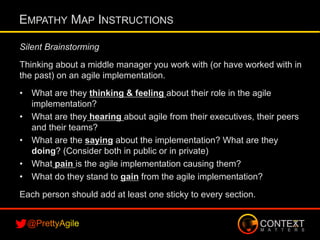 Silent Brainstorming
Thinking about a middle manager you work with (or have worked with in
the past) on an agile implementation.
•  What are they thinking & feeling about their role in the agile
implementation?
•  What are they hearing about agile from their executives, their peers
and their teams?
•  What are the saying about the implementation? What are they
doing? (Consider both in public or in private)
•  What pain is the agile implementation causing them?
•  What do they stand to gain from the agile implementation?
Each person should add at least one sticky to every section.
EMPATHY MAP INSTRUCTIONS
 