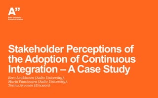 Stakeholder Perceptions of
the Adoption of Continuous
Integration – A Case Study
Eero Laukkanen (Aalto University),
Maria Paasivaara (Aalto University),
Teemu Arvonen (Ericsson)
 